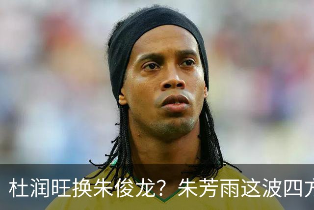 杜润旺换朱俊龙？朱芳雨这波四方大交易要是成了，CBA太疯狂